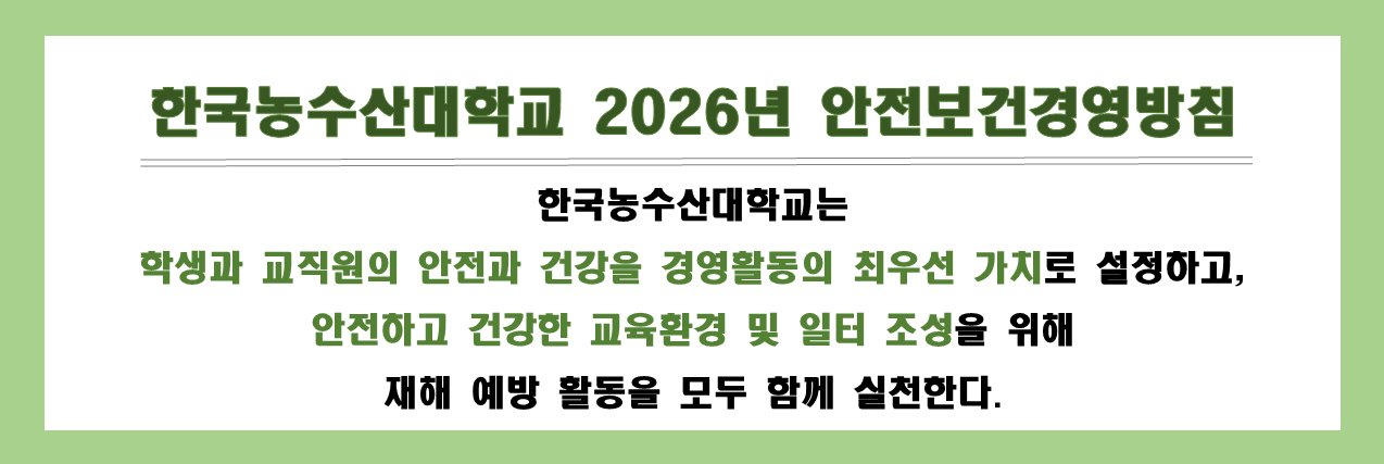 한국농수산대학교 2026년 안전보건경영방침
한국농수산대학교는 학생과 교직원의 안전과 건강을 경영활동의 최우선 가치로 설정하고, 안정하고 건강한 교육환경 및 일터 조성을 위해 재해 예방 활동을 모두 함께 실천한다.

* 2026. 5. 7. 배너 이미지 수정(2025년->2026년), 링크는 그대로(내용 동일)