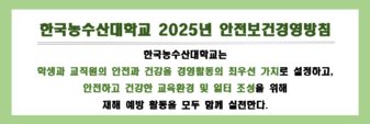 한국농수산대학교 2025년 안전보건경영방침
한국농수산대학교는 학생과 교직원의 안전과 건강을 경영활동의 최우선 가치로 설정하고, 안정하고 건강한 교육환경 및 일터 조성을 위해 재해 예방 활동을 모두 함께 실천한다.