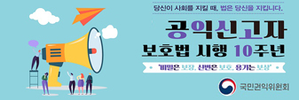 당신이 사회를 지킬 때, 법은 당신을 지킵니다.
공익신고자 보호법 시행 10주년
'비밀은 보장, 신변은 보호, 용기는 보상
국민권익위원회